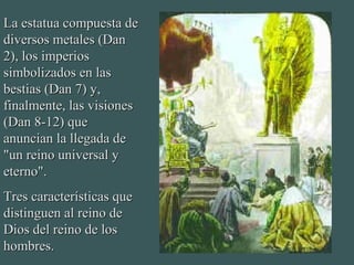 La estatua compuesta deLa estatua compuesta de
diversos metales (Dandiversos metales (Dan
2), los imperios2), los imperios
simbolizados en lassimbolizados en las
bestias (Dan 7) y,bestias (Dan 7) y,
finalmente, las visionesfinalmente, las visiones
(Dan 8-12) que(Dan 8-12) que
anuncian la llegada deanuncian la llegada de
"un reino universal y"un reino universal y
eterno".eterno".
Tres características queTres características que
distinguen al reino dedistinguen al reino de
Dios del reino de losDios del reino de los
hombres.hombres.
 