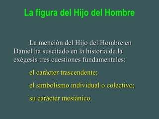 La figura del Hijo del Hombre
La mención del Hijo del Hombre enLa mención del Hijo del Hombre en
Daniel ha suscitado en la historia de laDaniel ha suscitado en la historia de la
exégesis tres cuestiones fundamentales:exégesis tres cuestiones fundamentales:
el carácter trascendente;el carácter trascendente;
el simbolismo individual o colectivo;el simbolismo individual o colectivo;
su carácter mesiánicosu carácter mesiánico..
 