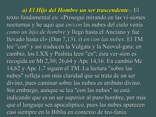 a) El Hijo del Hombre un ser trascendentea) El Hijo del Hombre un ser trascendente.- El.- El
texto fundamental es: «Proseguí mirando en las vi-sionestexto fundamental es: «Proseguí mirando en las vi-siones
nocturnas y he aquí quenocturnas y he aquí que en/conen/con las nubes del cielo veníalas nubes del cielo venía
como un hijo de hombrecomo un hijo de hombre y llegó hasta el Anciano y fuey llegó hasta el Anciano y fue
llevado hasta él» (Dan 7,13). i)llevado hasta él» (Dan 7,13). i) en/con las nubesen/con las nubes. El TM. El TM
lee "con" y así traducen la Vulgata y la Neovul-gata; enlee "con" y así traducen la Vulgata y la Neovul-gata; en
cambio, los LXX y Peshita leen "en"; ésta ver-sión escambio, los LXX y Peshita leen "en"; ésta ver-sión es
recogida en Mt 2,30; 26,64 y Apc 14,16. En cambio Mcrecogida en Mt 2,30; 26,64 y Apc 14,16. En cambio Mc
14,62 y Apc 1,7 siguen el TM. La lectura "sobre las14,62 y Apc 1,7 siguen el TM. La lectura "sobre las
nubes" refleja con más claridad que se trata de un sernubes" refleja con más claridad que se trata de un ser
divino, pues caminar sobre las nubes es atributo divino.divino, pues caminar sobre las nubes es atributo divino.
Sin embargo, aunque se lea "con las nubes" se estáSin embargo, aunque se lea "con las nubes" se está
indicando que es un ser superior al puro hombre, por másindicando que es un ser superior al puro hombre, por más
que el lenguaje sea apocalíptico, pues las nubes aparecenque el lenguaje sea apocalíptico, pues las nubes aparecen
casi siempre en la Biblia en contexto de teo-fanía.casi siempre en la Biblia en contexto de teo-fanía.
 