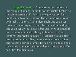 Hijo del hombreHijo del hombre. Al menos es un símbolo de. Al menos es un símbolo de
una realidad humana, como lo son las cuatro bestias deuna realidad humana, como lo son las cuatro bestias de
los reinos terrenos. Es decir, tiene que ver con loslos reinos terrenos. Es decir, tiene que ver con los
hombres tanto o más que con Dios: simboliza el reinohombres tanto o más que con Dios: simboliza el reino
de Israel y a su rey. Ahora bien, decir que es un serde Israel y a su rey. Ahora bien, decir que es un ser
trascendente no significa que abiertamente se indiquetrascendente no significa que abiertamente se indique
que es un ser divino; basta saber que no es un ángel nique es un ser divino; basta saber que no es un ángel ni
un ser intermedio entre Dios y el hombre. Es "unun ser intermedio entre Dios y el hombre. Es "un
hombre" que recibe de Dios ("El Anciano de los días")hombre" que recibe de Dios ("El Anciano de los días")
una investidura peculiar, un imperio eterno, un reinouna investidura peculiar, un imperio eterno, un reino
que no será destruido jamás. Es decir, al menos se nosque no será destruido jamás. Es decir, al menos se nos
indica que su misión es trascendente y que su relaciónindica que su misión es trascendente y que su relación
con Dios también lo es.con Dios también lo es.
 