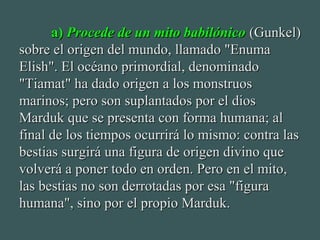 a)a) Procede de un mito babilónicoProcede de un mito babilónico (Gunkel)(Gunkel)
sobre el origen del mundo, llamado "Enumasobre el origen del mundo, llamado "Enuma
Elish". El océano primordial, denominadoElish". El océano primordial, denominado
"Tiamat" ha dado origen a los monstruos"Tiamat" ha dado origen a los monstruos
marinos; pero son suplantados por el diosmarinos; pero son suplantados por el dios
Marduk que se presenta con forma humana; alMarduk que se presenta con forma humana; al
final de los tiempos ocurrirá lo mismo: contra lasfinal de los tiempos ocurrirá lo mismo: contra las
bestias surgirá una figura de origen divino quebestias surgirá una figura de origen divino que
volverá a poner todo en orden. Pero en el mito,volverá a poner todo en orden. Pero en el mito,
las bestias no son derrotadas por esa "figuralas bestias no son derrotadas por esa "figura
humana", sino por el propio Marduk.humana", sino por el propio Marduk.
 