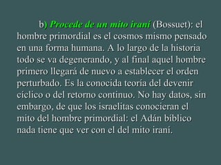 bb)) Procede de un mito iraníProcede de un mito iraní (Bossuet): el(Bossuet): el
hombre primordial es el cosmos mismo pensadohombre primordial es el cosmos mismo pensado
en una forma humana. A lo largo de la historiaen una forma humana. A lo largo de la historia
todo se va degenerando, y al final aquel hombretodo se va degenerando, y al final aquel hombre
primero llegará de nuevo a establecer el ordenprimero llegará de nuevo a establecer el orden
perturbado. Es la conocida teoría del devenirperturbado. Es la conocida teoría del devenir
cíclico o del retorno continuo. No hay datos, sincíclico o del retorno continuo. No hay datos, sin
embargo, de que los israelitas conocieran elembargo, de que los israelitas conocieran el
mito del hombre primordial: el Adán bíblicomito del hombre primordial: el Adán bíblico
nada tiene que ver con el del mito iraní.nada tiene que ver con el del mito iraní.
 