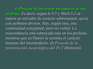 c)c) Procede de los textos mesiánicos de losProcede de los textos mesiánicos de los
profetasprofetas. Es decir, según Is 9,5 y Mich 5,2 se. Es decir, según Is 9,5 y Mich 5,2 se
espera un salvador de carácter sobrenatural, quizáespera un salvador de carácter sobrenatural, quizá
con atributos divinos. Hay, según esto, unacon atributos divinos. Hay, según esto, una
continuidad conceptual, pero no verbal. Lacontinuidad conceptual, pero no verbal. La
trascendencia está subrayada más en los profetas,trascendencia está subrayada más en los profetas,
mientras que en Daniel se acentúa el caráctermientras que en Daniel se acentúa el carácter
humano del intermediario. d)humano del intermediario. d) Procede de laProcede de la
presentación escatológica del Ps 2presentación escatológica del Ps 2 (Bentzen).(Bentzen).
 