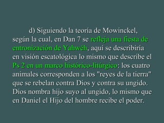 d)d) Siguiendo la teoría de Mowinckel,Siguiendo la teoría de Mowinckel,
según la cual, en Dan 7 sesegún la cual, en Dan 7 se refleja una fiesta derefleja una fiesta de
entronización de Yahwéhentronización de Yahwéh, aquí se describiría, aquí se describiría
en visión escatológica lo mismo que describe elen visión escatológica lo mismo que describe el
Ps 2 en un marco histórico-litúrgicoPs 2 en un marco histórico-litúrgico: los cuatro: los cuatro
animales corresponden a los "reyes de la tierra"animales corresponden a los "reyes de la tierra"
que se rebelan contra Dios y contra su ungido.que se rebelan contra Dios y contra su ungido.
Dios nombra hijo suyo al ungido, lo mismo queDios nombra hijo suyo al ungido, lo mismo que
en Daniel el Hijo del hombre recibe el poder.en Daniel el Hijo del hombre recibe el poder.
 