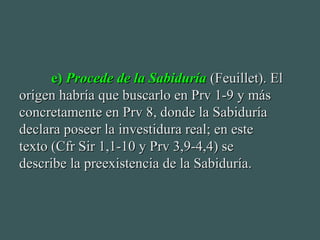 e)e) Procede de la SabiduríaProcede de la Sabiduría (Feuillet). El(Feuillet). El
origen habría que buscarlo en Prv 1-9 y másorigen habría que buscarlo en Prv 1-9 y más
concretamente en Prv 8, donde la Sabiduríaconcretamente en Prv 8, donde la Sabiduría
declara poseer la investidura real; en estedeclara poseer la investidura real; en este
texto (Cfr Sir 1,1-10 y Prv 3,9-4,4) setexto (Cfr Sir 1,1-10 y Prv 3,9-4,4) se
describe la preexistencia de la Sabiduría.describe la preexistencia de la Sabiduría.
 