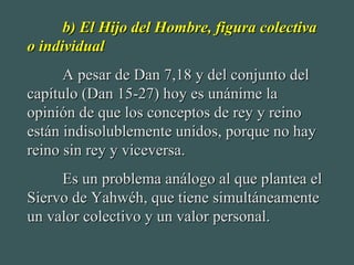 b) El Hijo del Hombre, figura colectivab) El Hijo del Hombre, figura colectiva
o individualo individual
A pesar de Dan 7,18 y del conjunto delA pesar de Dan 7,18 y del conjunto del
capítulo (Dan 15-27) hoy es unánime lacapítulo (Dan 15-27) hoy es unánime la
opinión de que los conceptos de rey y reinoopinión de que los conceptos de rey y reino
están indisolublemente unidos, porque no hayestán indisolublemente unidos, porque no hay
reino sin rey y viceversa.reino sin rey y viceversa.
Es un problema análogo al que plantea elEs un problema análogo al que plantea el
Siervo de Yahwéh, que tiene simultáneamenteSiervo de Yahwéh, que tiene simultáneamente
un valor colectivo y un valor personal.un valor colectivo y un valor personal.
 