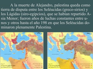 A la muerte de Alejandro, palestina queda como
tierra de disputa entre los Seléucidas (greco-sirios) y
los Lágidas (siro-egipcios), que se habían repartido A-
sia Menor; fueron años de luchas constantes entre u-
nos y otros hasta el año 198 en que los Seléucidas do-
minaron plenamente Palestina.
 