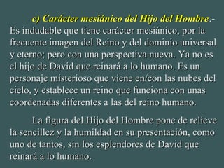c) Carácter mesiánico del Hijo del Hombrec) Carácter mesiánico del Hijo del Hombre.-.-
Es indudable que tiene carácter mesiánico, por laEs indudable que tiene carácter mesiánico, por la
frecuente imagen del Reino y del dominio universalfrecuente imagen del Reino y del dominio universal
y eterno; pero con una perspectiva nueva. Ya no esy eterno; pero con una perspectiva nueva. Ya no es
el hijo de David que reinará a lo humano. Es unel hijo de David que reinará a lo humano. Es un
personaje misterioso que viene en/con las nubes delpersonaje misterioso que viene en/con las nubes del
cielo, y establece un reino que funciona con unascielo, y establece un reino que funciona con unas
coordenadas diferentes a las del reino humano.coordenadas diferentes a las del reino humano.
La figura del Hijo del Hombre pone de relieveLa figura del Hijo del Hombre pone de relieve
la sencillez y la humildad en su presentación, comola sencillez y la humildad en su presentación, como
uno de tantos, sin los esplendores de David queuno de tantos, sin los esplendores de David que
reinará a lo humano.reinará a lo humano.
 
