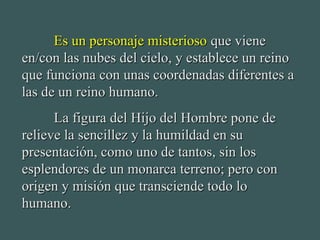 Es un personaje misteriosoEs un personaje misterioso que vieneque viene
en/con las nubes del cielo, y establece un reinoen/con las nubes del cielo, y establece un reino
que funciona con unas coordenadas diferentes aque funciona con unas coordenadas diferentes a
las de un reino humano.las de un reino humano.
La figura del Hijo del Hombre pone deLa figura del Hijo del Hombre pone de
relieve la sencillez y la humildad en surelieve la sencillez y la humildad en su
presentación, como uno de tantos, sin lospresentación, como uno de tantos, sin los
esplendores de un monarca terreno; pero conesplendores de un monarca terreno; pero con
origen y misión que transciende todo loorigen y misión que transciende todo lo
humano.humano.
 