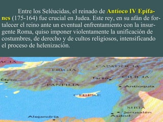 Entre los Seléucidas, el reinado de Antíoco IV Epífa-Antíoco IV Epífa-
nesnes (175-164) fue crucial en Judea. Este rey, en su afán de for-
talecer el reino ante un eventual enfrentamiento con la insur-
gente Roma, quiso imponer violentamente la unificación de
costumbres, de derecho y de cultos religiosos, intensificando
el proceso de helenización.
 
