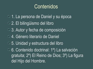 Contenidos
1. La persona de Daniel y su época
2. El bilingüismo del libro
3. Autor y fecha de composición
4. Género literario de Daniel
5. Unidad y estructura del libro
6. Contenido doctrinal: 1º) La salvación
gratuita; 2º) El Reino de Dios; 3º) La figura
del Hijo del Hombre.
 