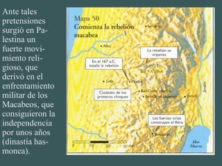 Ante tales
pretensiones
surgió en Pa-
lestina un
fuerte movi-
miento reli-
gioso, que
derivó en el
enfrentamiento
militar de los
Macabeos, que
consiguieron la
independencia
por unos años
(dinastía has-
monea).
 