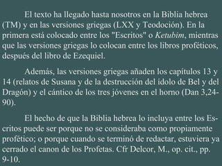 El texto ha llegado hasta nosotros en la Biblia hebrea
(TM) y en las versiones griegas (LXX y Teodoción). En la
primera está colocado entre los "Escritos" o Ketubim, mientras
que las versiones griegas lo colocan entre los libros proféticos,
después del libro de Ezequiel.
Además, las versiones griegas añaden los capítulos 13 y
14 (relatos de Susana y de la destrucción del ídolo de Bel y del
Dragón) y el cántico de los tres jóvenes en el horno (Dan 3,24-
90).
El hecho de que la Biblia hebrea lo incluya entre los Es-
critos puede ser porque no se consideraba como propiamente
profético; o porque cuando se terminó de redactar, estuviera ya
cerrado el canon de los Profetas. Cfr Delcor, M., op. cit., pp.
9-10.
 