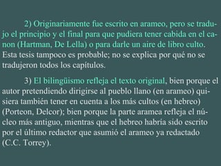 2) Originariamente fue escrito en arameo, pero se tradu-
jo el principio y el final para que pudiera tener cabida en el ca-
non (Hartman, De Lella) o para darle un aire de libro culto.
Esta tesis tampoco es probable; no se explica por qué no se
tradujeron todos los capítulos.
3) El bilingüismo refleja el texto original, bien porque el
autor pretendiendo dirigirse al pueblo llano (en arameo) qui-
siera también tener en cuenta a los más cultos (en hebreo)
(Porteon, Delcor); bien porque la parte aramea refleja el nú-
cleo más antiguo, mientras que el hebreo habría sido escrito
por el último redactor que asumió el arameo ya redactado
(C.C. Torrey).
 