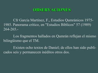Cfr García Martínez, F., Estudios Qumránicos 1975-
1985. Panorama crítico, en "Estudios Bíblicos" 57 (1989)
264-265.-
Los fragmentos hallados en Qumrán reflejan el mismo
bilingüismo que el TM.
Existen ocho textos de Daniel; de ellos han sido publi-
cados seis y permanecen inéditos otros dos.
OBSERVACIONESOBSERVACIONES
 