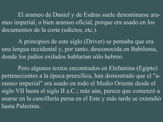 El arameo de Daniel y de Esdras suele denominarse ara-
meo imperial, o bien arameo oficial, porque era usado en los
documentos de la corte (edictos, etc.).
A principios de este siglo (Driver) se pensaba que era
una lengua occidental y, por tanto, desconocida en Babilonia,
donde los judíos exilados hablarían sólo hebreo.
Pero algunos textos encontrados en Elefantina (Egipto)
pertenecientes a la época preexílica, han demostrado que el "a-
rameo imperial" era usado en todo el Medio Oriente desde el
siglo VII hasta el siglo II a.C.; más aún, parece que comenzó a
usarse en la cancillería persa en el Este y más tarde se extendió
hasta Palestina.
 