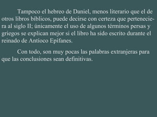 Tampoco el hebreo de Daniel, menos literario que el de
otros libros bíblicos, puede decirse con certeza que pertenecie-
ra al siglo II; únicamente el uso de algunos términos persas y
griegos se explican mejor si el libro ha sido escrito durante el
reinado de Antíoco Epífanes.
Con todo, son muy pocas las palabras extranjeras para
que las conclusiones sean definitivas.
 