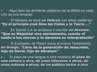• Aquí leen las primeras palabras de la Biblia en cada
una de sus lenguas
El Génesis se abre en Hebreoen Hebreo con estas palabras:
"En el principio creó Dios los Cielos y la Tierra ..."
En Daniel 2,4 se empieza a escribir en Arameoen Arameo:
"Que su Majestad viva eternamente, cuenta el
sueño a tus siervos y te daremos su interpretación"
El Evangelio de Mateo inicia el nuevo Testamento
en Griegoen Griego: "Libro de la generación de Jesucristo,
hijo de David, hijo de Abraham"
• El paso de una lengua a otra muestra el paso deel paso de
una cultura a otra, de unos intereses a otros, deuna cultura a otra, de unos intereses a otros, de
unos autores a otros, de un público lector a otrounos autores a otros, de un público lector a otro
 
