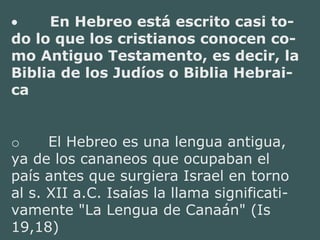• En Hebreo está escrito casi to-
do lo que los cristianos conocen co-
mo Antiguo Testamento, es decir, la
Biblia de los Judíos o Biblia Hebrai-
ca
o El Hebreo es una lengua antigua,
ya de los cananeos que ocupaban el
país antes que surgiera Israel en torno
al s. XII a.C. Isaías la llama significati-
vamente "La Lengua de Canaán" (Is
19,18)
 