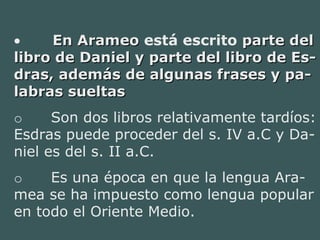 •         En ArameoEn Arameo está escrito parte delparte del
libro de Daniel y parte del libro de Es-libro de Daniel y parte del libro de Es-
dras, además de algunas frases y pa-dras, además de algunas frases y pa-
labras sueltaslabras sueltas
o        Son dos libros relativamente tardíos:
Esdras puede proceder del s. IV a.C y Da-
niel es del s. II a.C.
o        Es una época en que la lengua Ara-
mea se ha impuesto como lengua popular
en todo el Oriente Medio.
 