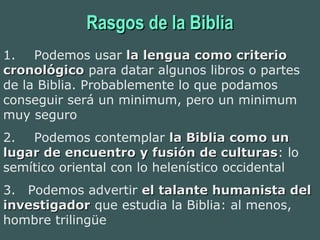 Rasgos de la BibliaRasgos de la Biblia
1.      Podemos usar la lengua como criteriola lengua como criterio
cronológicocronológico para datar algunos libros o partes
de la Biblia. Probablemente lo que podamos
conseguir será un minimum, pero un minimum
muy seguro
2.      Podemos contemplar la Biblia como unla Biblia como un
lugar de encuentro y fusión de culturaslugar de encuentro y fusión de culturas: lo
semítico oriental con lo helenístico occidental
3.    Podemos advertir el talante humanista delel talante humanista del
investigadorinvestigador que estudia la Biblia: al menos,
hombre trilingüe
 