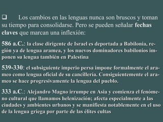        Los cambios en las lenguas nunca son bruscos y toman 
su tiempo para consolidarse. Pero se pueden señalar fechas
claves que marcan una inflexión:
586 a.C.: la clase dirigente de Israel es deportada a Babilonia, re-la clase dirigente de Israel es deportada a Babilonia, re-
gión ya de lengua aramea, y los nuevos dominadores babilonios im-gión ya de lengua aramea, y los nuevos dominadores babilonios im-
ponen su lengua también en Palestinaponen su lengua también en Palestina
539-330: el subsiguiente imperio persa impone formalmente el ara-el subsiguiente imperio persa impone formalmente el ara-
meo como lengua oficial de su cancillería. Consiguientemente el ara-meo como lengua oficial de su cancillería. Consiguientemente el ara-
meo se hace progresivamente la lengua del pueblo.meo se hace progresivamente la lengua del pueblo.
333 a.C.: Alejandro Magno irrumpe en Asia y comienza el fenóme-Alejandro Magno irrumpe en Asia y comienza el fenóme-
no cultural que llamamos helenización; afecta especialmente a lasno cultural que llamamos helenización; afecta especialmente a las
ciudades y ambientes urbanos y se manifiesta notablemente en el usociudades y ambientes urbanos y se manifiesta notablemente en el uso
de la lengua griega por parte de las élites cultasde la lengua griega por parte de las élites cultas
 