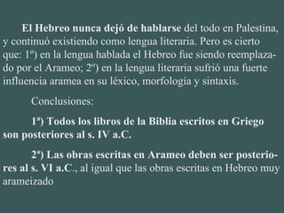        El Hebreo nunca dejó de hablarse del todo en Palestina, 
y continuó existiendo como lengua literaria. Pero es cierto 
que: 1º) en la lengua hablada el Hebreo fue siendo reemplaza-
do por el Arameo; 2º) en la lengua literaria sufrió una fuerte 
influencia aramea en su léxico, morfología y sintaxis.
Conclusiones:
1ª) Todos los libros de la Biblia escritos en Griego
son posteriores al s. IV a.C.
2ª) Las obras escritas en Arameo deben ser posterio-
res al s. VI a.C., al igual que las obras escritas en Hebreo muy 
arameizado
 