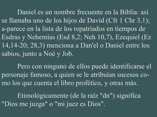 Daniel es un nombre frecuente en la Biblia: así
se llamaba uno de los hijos de David (Cfr 1 Chr 3,1);
a-parece en la lista de los repatriados en tiempos de
Esdras y Nehemías (Esd 8,2; Neh 10,7), Ezequiel (Ez
14,14-20; 28,3) menciona a Dan'el o Daniel entre los
sabios, junto a Noé y Job.
Pero con ninguno de ellos puede identificarse el
personaje famoso, a quien se le atribuían sucesos co-
mo los que cuenta el libro profético, y otras más.
Etimológicamente (de la raíz "dn") significa
"Dios me juzga" o "mi juez es Dios".
 