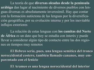 La teoría de que diversas oleadas desde la península
arábiga dan lugar al nacimiento de diversos pueblos con len-
guas diversas es absolutamente inverosímil. Hay que contar 
con la formación autóctona de las lenguas por la diversifica-
ción geográfica, por su evolución interna y por los inevitable 
influjos exteriores
La relación de estas lenguas con los camitas del Norte
de África es un dato que hoy se estudia con interés y puede 
llevar a considerar algún tipo de contacto entre las dos regio-
nes en tiempos muy remotos
El Hebreo sería, pues, una lengua semítica del troncoEl Hebreo sería, pues, una lengua semítica del tronco
noroccidental costero, también llamado cananeo, muy em-noroccidental costero, también llamado cananeo, muy em-
parentado con el fenicioparentado con el fenicio
El Arameo es una lengua noroccidental del interiorEl Arameo es una lengua noroccidental del interior
 