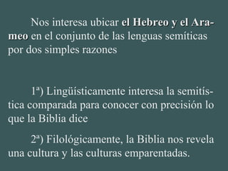 Nos interesa ubicar el Hebreo y el Ara-el Hebreo y el Ara-
meomeo en el conjunto de las lenguas semíticas 
por dos simples razones
 
1ª) Lingüísticamente interesa la semitís-
tica comparada para conocer con precisión lo 
que la Biblia dice
2ª) Filológicamente, la Biblia nos revela 
una cultura y las culturas emparentadas.
 
