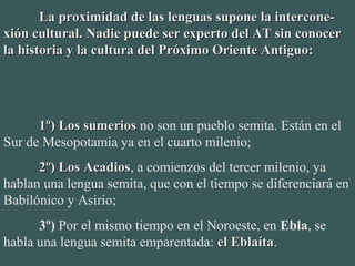 La proximidad de las lenguas supone la intercone-La proximidad de las lenguas supone la intercone-
xión cultural. Nadie puede ser experto del AT sin conocerxión cultural. Nadie puede ser experto del AT sin conocer
la historia y la cultura del Próximo Oriente Antiguo:la historia y la cultura del Próximo Oriente Antiguo:
1º) Los sumerios1º) Los sumerios no son un pueblo semita. Están en el 
Sur de Mesopotamia ya en el cuarto milenio;
2º) Los Acadios2º) Los Acadios, a comienzos del tercer milenio, ya 
hablan una lengua semita, que con el tiempo se diferenciará en 
Babilónico y Asirio;
3º) Por el mismo tiempo en el Noroeste, en Ebla, se 
habla una lengua semita emparentada: el Eblaítael Eblaíta.
 