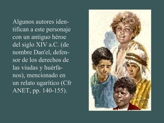 Algunos autores iden-
tifican a este personaje
con un antiguo héroe
del siglo XIV a.C. (de
nombre Dan'el, defen-
sor de los derechos de
las viudas y huérfa-
nos), mencionado en
un relato ugarítico (Cfr
ANET, pp. 140-155).
 
