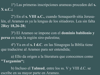 1º) Las primeras inscripciones arameas proceden del s.
X a.C.;
2º) En el s. VIII a.C., cuando Senaquerib sitia Jerusa-
lén, el Arameo es ya la lengua de los sitiadores. Lea sin falta 
2Rey 18,26-28;
3º) El Arameo se impone con el dominio babilonio y
persa en toda la región siro-palestina;
4º) Ya en el s. I d.C. en las Sinagogas la Biblia tiene 
que traducirse al Arameo para ser entendida;
a) Ello da origen a la literatura que conocemos como 
"Targumim“;
b) Incluso el Talmud, entre los ss. V y VIII d.C. se 
escribe en su mayor parte en Arameo.
 