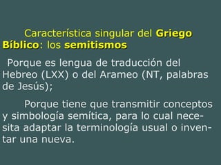 Característica singular del GriegoGriego
BíblicoBíblico: los semitismossemitismos
Porque es lengua de traducción del
Hebreo (LXX) o del Arameo (NT, palabras
de Jesús);
Porque tiene que transmitir conceptos
y simbología semítica, para lo cual nece-
sita adaptar la terminología usual o inven-
tar una nueva.
 