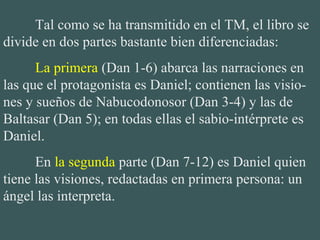 Tal como se ha transmitido en el TM, el libro se 
divide en dos partes bastante bien diferenciadas:
La primera (Dan 1-6) abarca las narraciones en 
las que el protagonista es Daniel; contienen las visio-
nes y sueños de Nabucodonosor (Dan 3-4) y las de 
Baltasar (Dan 5); en todas ellas el sabio-intérprete es 
Daniel.
En la segunda parte (Dan 7-12) es Daniel quien 
tiene las visiones, redactadas en primera persona: un 
ángel las interpreta.
 