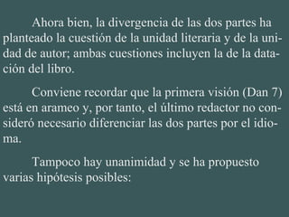 Ahora bien, la divergencia de las dos partes ha 
planteado la cuestión de la unidad literaria y de la uni-
dad de autor; ambas cuestiones incluyen la de la data-
ción del libro.
Conviene recordar que la primera visión (Dan 7) 
está en arameo y, por tanto, el último redactor no con-
sideró necesario diferenciar las dos partes por el idio-
ma.
Tampoco hay unanimidad y se ha propuesto 
varias hipótesis posibles:
 