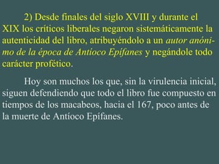 2) Desde finales del siglo XVIII y durante el 
XIX los críticos liberales negaron sistemáticamente la 
autenticidad del libro, atribuyéndolo a un autor anóni-
mo de la época de Antíoco Epífanes y negándole todo 
carácter profético.
Hoy son muchos los que, sin la virulencia inicial, 
siguen defendiendo que todo el libro fue compuesto en 
tiempos de los macabeos, hacia el 167, poco antes de 
la muerte de Antíoco Epífanes. 
 