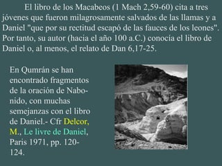 El libro de los Macabeos (1 Mach 2,59-60) cita a tres
jóvenes que fueron milagrosamente salvados de las llamas y a
Daniel "que por su rectitud escapó de las fauces de los leones".
Por tanto, su autor (hacia el año 100 a.C.) conocía el libro de
Daniel o, al menos, el relato de Dan 6,17-25.
En Qumrán se han
encontrado fragmentos
de la oración de Nabo-
nido, con muchas
semejanzas con el libro
de Daniel.- Cfr Delcor,
M., Le livre de Daniel,
Paris 1971, pp. 120-
124.
 