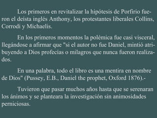 Los primeros en revitalizar la hipótesis de Porfirio fue-
ron el deísta inglés Anthony, los protestantes liberales Collins, 
Corrodi y Michaelis.
En los primeros momentos la polémica fue casi visceral, 
llegándose a afirmar que "si el autor no fue Daniel, mintió atri-
buyendo a Dios profecías o milagros que nunca fueron realiza-
dos.
En una palabra, todo el libro es una mentira en nombre 
de Dios" (Pussey, E.B., Daniel the prophet, Oxford 1876).-
Tuvieron que pasar muchos años hasta que se serenaran 
los ánimos y se planteara la investigación sin animosidades 
perniciosas.
 