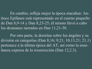 En cambio, refleja mejor la época macabea: An-
tíoco Epífanes está representado en el cuerno pequeño 
de Dan 8,9-14 y Dan 8,23-25; él mismo llevó a cabo 
los desmanes narrados en Dan 11,21-30.
Por otra parte, la doctrina sobre los ángeles y su 
división en categorías (Dan 8,16; 9,21; 10,13.21; 21,1) 
pertenece a la última época del AT, así como la ense-
ñanza expresa de la resurrección (Dan 12,2.3).
 