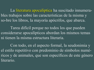 La literatura apocalípticaliteratura apocalíptica ha suscitado innumera-
bles trabajos sobre las características de la misma y 
so-bre los libros, la mayoría apócrifos, que abarca.
Tarea difícil porque no todos los que pueden 
considerarse apocalípticos abordan los mismos temas 
ni tienen la misma estructura literaria.
Con todo, en el aspecto formal, la seudonimia y 
el estilo repetitivo con predominio de símbolos numé-
ricos y de animales, que son específicos de este género 
literario. 
 