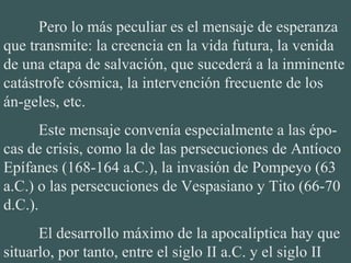 Pero lo más peculiar es el mensaje de esperanza 
que transmite: la creencia en la vida futura, la venida 
de una etapa de salvación, que sucederá a la inminente 
catástrofe cósmica, la intervención frecuente de los 
án-geles, etc.
Este mensaje convenía especialmente a las épo-
cas de crisis, como la de las persecuciones de Antíoco 
Epífanes (168-164 a.C.), la invasión de Pompeyo (63 
a.C.) o las persecuciones de Vespasiano y Tito (66-70 
d.C.).
El desarrollo máximo de la apocalíptica hay que 
situarlo, por tanto, entre el siglo II a.C. y el siglo II 
 