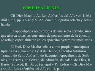 Cfr Díez Macho, A., Los Apócrifos del AT, vol. 1, Ma-
drid 1983, pp. 45-48 y 53-58, con bibliografía selecta y actua-
lizada.
La apocalíptica no es propia de una secta cerrada, sino
que abarca todas las corrientes de pensamiento de la época y
se refleja especialmente en los apócrifos veterotestamentarios.
El Prof. Díez Macho señala como propiamente apoca-
lípticos los siguientes: I y II de Henoc, Oráculos Sibilinos,
Tratado de Sem, Apócrifo de Ezequiel, Apocalipsis de Sofo-
nías, de Esdras, de Sedrac, de Abrahán, de Adán, de Elías, II
Baruc (siríaco), III Baruc (griego) y IV Esdras.- Cfr Díez Ma-
cho, A., Los apócrifos del AT, vol. 1, p. 44.
OBSERVACIONESOBSERVACIONES
 