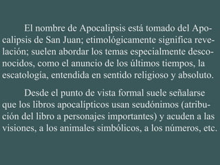 El nombre de Apocalipsis está tomado del Apo-
calipsis de San Juan; etimológicamente significa reve-
lación; suelen abordar los temas especialmente desco-
nocidos, como el anuncio de los últimos tiempos, la
escatología, entendida en sentido religioso y absoluto.
Desde el punto de vista formal suele señalarse
que los libros apocalípticos usan seudónimos (atribu-
ción del libro a personajes importantes) y acuden a las
visiones, a los animales simbólicos, a los números, etc.
 