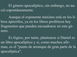 El género apocalíptico, sin embargo, no na-
ció espontáneamente.
Aunque el exponente máximo está en los li-
bros apócrifos, ya en los libros proféticos hay
fragmentos que pueden encuadrarse en este gé-
nero.
Es lógico, por tanto, plantearse si Daniel es
un libro apocalíptico y si, como muchos afir-
man, es el "punto de arranque de gran parte de la
apocalíptica".
 