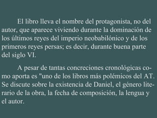 El libro lleva el nombre del protagonista, no del
autor, que aparece viviendo durante la dominación de
los últimos reyes del imperio neobabilónico y de los
primeros reyes persas; es decir, durante buena parte
del siglo VI.
A pesar de tantas concreciones cronológicas co-
mo aporta es "uno de los libros más polémicos del AT.
Se discute sobre la existencia de Daniel, el género lite-
rario de la obra, la fecha de composición, la lengua y
el autor.
 