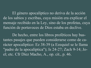 El género apocalíptico no deriva de la acción
de los sabios y escribas, cuya misión era explicar el
mensaje recibido en la Ley, sino de los profetas, cuya
función de portavoces de Dios estaba en declive.
De hecho, entre los libros proféticos hay bas-
tantes pasajes que pueden considerarse como de ca-
rácter apocalíptico: Ez 38-39 (a Ezequiel se le llama
"padre de la apocalíptica"); Is 24-27; Zach 9-14; Jo-
el; etc. Cfr Díez Macho, A., op. cit., p. 46.
 