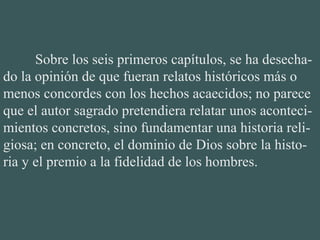 Sobre los seis primeros capítulos, se ha desecha-
do la opinión de que fueran relatos históricos más o
menos concordes con los hechos acaecidos; no parece
que el autor sagrado pretendiera relatar unos aconteci-
mientos concretos, sino fundamentar una historia reli-
giosa; en concreto, el dominio de Dios sobre la histo-
ria y el premio a la fidelidad de los hombres.
 