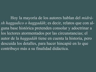 Hoy la mayoría de los autores hablan del midrá-
sh haggadico o haggadáh; es decir, relatos que con al-
guna base histórica pretenden consolar y adoctrinar a
los lectores atormentados por las circunstancias; el
autor de la haggadáh tiene en cuenta la historia, pero
descuida los detalles, para hacer hincapié en lo que
contribuye más a su finalidad didáctica.
 