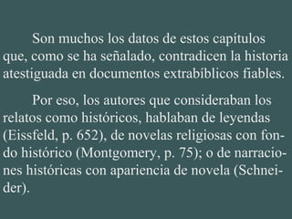 Son muchos los datos de estos capítulos
que, como se ha señalado, contradicen la historia
atestiguada en documentos extrabíblicos fiables.
Por eso, los autores que consideraban los
relatos como históricos, hablaban de leyendas
(Eissfeld, p. 652), de novelas religiosas con fon-
do histórico (Montgomery, p. 75); o de narracio-
nes históricas con apariencia de novela (Schnei-
der).
 